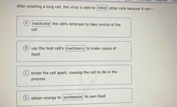 High
After entering a lung cell, the virus is able to infect other cells because it can—
A inactivate the cell's defenses to take control of the
cell
B use the host cell's machinery to make copies of
itself
C) break the cell apart, causing the cell to die in the
process
D obtain energy to synthesize its own food