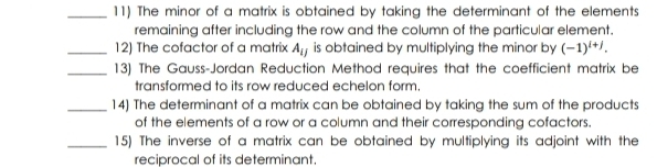 The minor of a matrix is obtained by taking the determinant of the elements 
remaining after including the row and the column of the particular element. 
_12) The cofactor of a matrix A_ij is obtained by multiplying the minor by (-1)^i+j. 
_13) The Gauss-Jordan Reduction Method requires that the coefficient matrix be 
transformed to its row reduced echelon form. 
_14) The determinant of a matrix can be obtained by taking the sum of the products 
of the elements of a row or a column and their corresponding cofactors. 
_15) The inverse of a matrix can be obtained by multiplying its adjoint with the 
reciprocal of its determinant.