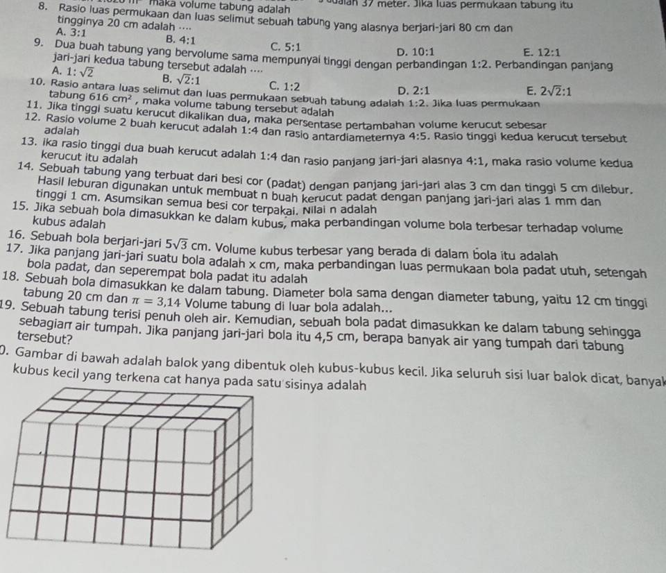 maka volume tabung adalah Juaian 37 meter. Jika luas permukaan tabung itu
8. Rasio luas permukaan dan luas selimut sebuah tabung yang alasnya berjari-jari 80 cm dan
tingginya 20 cm adalah ....
A. 3:1 B. 4:1 C. 5:1
D. 10:1 E. 12:1
9. Dua buah tabung yang bervolume sama mempunyai tinggi dengan perbandingan 1:2. Perbandingan panjang
jari-jari kedua tabung tersebut adalah ⋅⋅⋅⋅ 2sqrt(2):1
A. 1:sqrt(2) B. sqrt(2):1 C. 1:2
D. 2:1 E.
10. Rasio antara luas selimut dan luas permukaan sebuah tabung adalah 1:2. Jika luas permukaan
tabung 616cm^2 , maka volume tabung tersebut adalah
11. Jika tinggi suatu kerucut dikalikan dua, maka persentase pertambahan volume kerucut sebesar
12. Rasio volume 2 buah kerucut adalah 1:4 dan rasio antardiameternya 4:5. Rasio tinggi kedua kerucut tersebut
adalah
13. ika rasio tinggi dua buah kerucut adalah 1:4 dan rasio panjang jari-jari alasnya 4:1 , maka rasio volume kedua
kerucut itu adalah
14. Sebuah tabung yang terbuat dari besi cor (padat) dengan panjang jari-jari alas 3 cm dan tinggi 5 cm dilebur.
Hasil leburan digunakan untuk membuat n buah kerucut padat dengan panjang jari-jari alas 1 mm dan
tinggi 1 cm. Asumsikan semua besi cor terpakai. Nilai n adalah
15. Jika sebuah bola dimasukkan ke dalam kubus, maka perbandingan volume bola terbesar terhadap volume
kubus adalah
16. Sebuah bola berjari-jari 5sqrt(3)cm. Volume kubus terbesar yang berada di dalam bola itu adalah
17. Jika panjang jari-jari suatu bola adalah x cm, maka perbandingan luas permukaan bola padat utuh, setengah
bola padat, dan seperempat bola padat itu adalah
18. Sebuah bola dimasukkan ke dalam tabung. Diameter bola sama dengan diameter tabung, yaitu 12 cm tinggi
tabung 20 cm dan π =3,14 Volume tabung di luar bola adalah...
19. Sebuah tabung terisi penuh oleh air. Kemudian, sebuah bola padat dimasukkan ke dalam tabung sehingga
sebagian air tumpah. Jika panjang jari-jari bola itu 4,5 cm, berapa banyak air yang tumpah dari tabung
tersebut?
0. Gambar di bawah adalah balok yang dibentuk oleh kubus-kubus kecil. Jika seluruh sisi luar balok dicat, banyal
kubus kecil yang terkena cat hanya sinya adalah