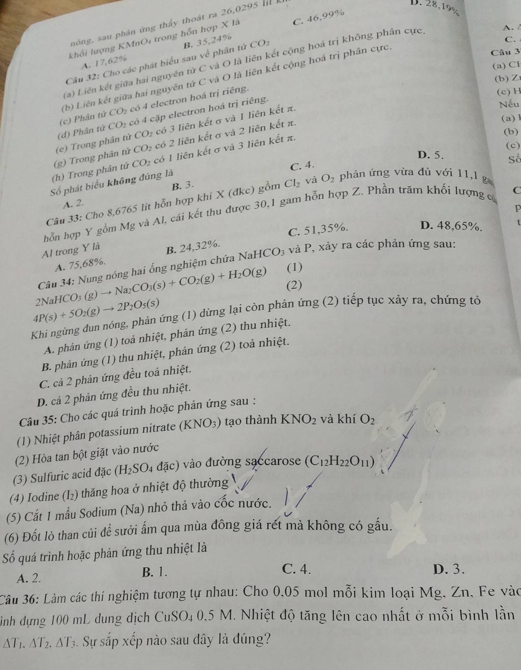 nóng, sau phân ứng thầy thoát ra 26,0295 I 
D.
B. 35,24% C. 46,99%
khổi lượng KMnO₄ trong hỗn hợp X là
C.
Câu 32: Cho các phát biểu sau về phân tử CO_2 28,19%
Câu 3
(a) Liên kết giữa hai nguyên tử C và O là liên kết cộng hoá trị không phân cực
A. /
A. 17,62%
(a) Cl
(b) Liên kết giữa hai nguyên tử C và O là liên kết cộng hoá trị phân cực.
(b) Z
(c)  hân (U. CO_2 có 4 electron hoá trị riêng.
(c) H
(d) Phân tử CO_2 có 4 cặp electron hoá trị riêng.
(e) Trong phân tử CO_2 có 3 liên kết σ và 1 liên kết π.
Nếu
(g) Trong phân tử CO_2 có 2 liên kết σ và 2 liên kết π.
(a)l
(c)
D. 5.
(h) Trong phân tử CO_2 có 1 liên kết σ và 3 liên kết π.
(b)
C. 4.
Số
Số phát biểu không đúng là
B. 3.
C
Câu 33: Cho 8,6765 lít hỗn hợp khi X (đkc) gồm Cl_2 và O_2 phản ứng vừa đù với 11,1 ga
A. 2.
p
hỗn hợp Y gồm Mg và Al, cái kết thu được 30,1 gam hỗn hợp Z. Phần trăm khối lượng củ
C. 51,35%.
D. 48,65%. t
Al trong Y là
A. 75,68%. B. 24,32%.
Câu 34: Nung nóng hai ống nghiệm chứa N NaHCO_3 và P, xảy ra các phản ứng sau:
2NaHCO_3(g)to Na_2CO_3(s)+CO_2(g)+H_2O(g) (1)
(2)
4P(s)+5O_2(g)to 2P_2O_5(s)
Khi ngừng đun nóng, phản ứng (1) dừng lại còn phản ứng (2) tiếp tục xảy ra, chứng tỏ
A. phản ứng (1) toả nhiệt, phản ứng (2) thu nhiệt.
B. phản ứng (1) thu nhiệt, phản ứng (2) toả nhiệt.
C. cả 2 phản ứng đều toả nhiệt.
D. cả 2 phản ứng đều thu nhiệt.
Câu 35: Cho các quá trình hoặc phản ứng sau :
(1) Nhiệt phân potassium nitrate (KNO_3) tạo thành KNO_2 và khí O_2
(2) Hòa tan bột giặt vào nước
(3) Sulfuric acid đặc (H_2SO_4dac) ) vào đường saccarose (C_12H_22O_11)
(4) Iodine (I₂) thăng hoa ở nhiệt độ thường
(5) Cắt 1 mẫu Sodium (Na) nhỏ thả vào cốc nước.
(6) Đốt lò than củi để sưởi ẩm qua mùa đông giá rét mà không có gấu.
Số quá trình hoặc phản ứng thu nhiệt là
A. 2. B. 1.
C. 4. D. 3.
Câu 36: Làm các thí nghiệm tương tự nhau: Cho 0,05 mol mỗi kim loại Mg, Zn, Fe vào
Hình dựng 100 mL dung dịch CuSO₄ 0,5 M. Nhiệt độ tăng lên cao nhất ở mỗi bình lần
△ T_1.△ T_2.△ T_3 Sự sắp xếp nào sau dây là đúng