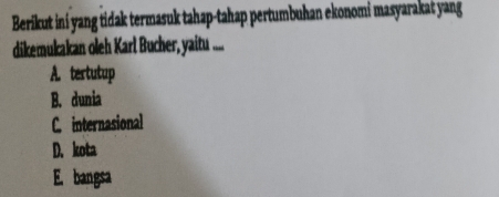 Berikut ini yang tidak termasuk tahap-tahap pertumbuhan ekonomi masyarakat yang
dikemukakan oleh Karl Bucher, yaitu ....
A. tertutup
B. dunia
C internasional
D. kota
E. bangsa