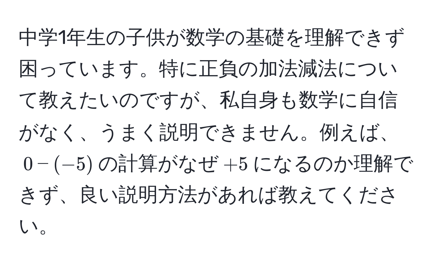 中学1年生の子供が数学の基礎を理解できず困っています。特に正負の加法減法について教えたいのですが、私自身も数学に自信がなく、うまく説明できません。例えば、$0 - (-5)$の計算がなぜ$+5$になるのか理解できず、良い説明方法があれば教えてください。