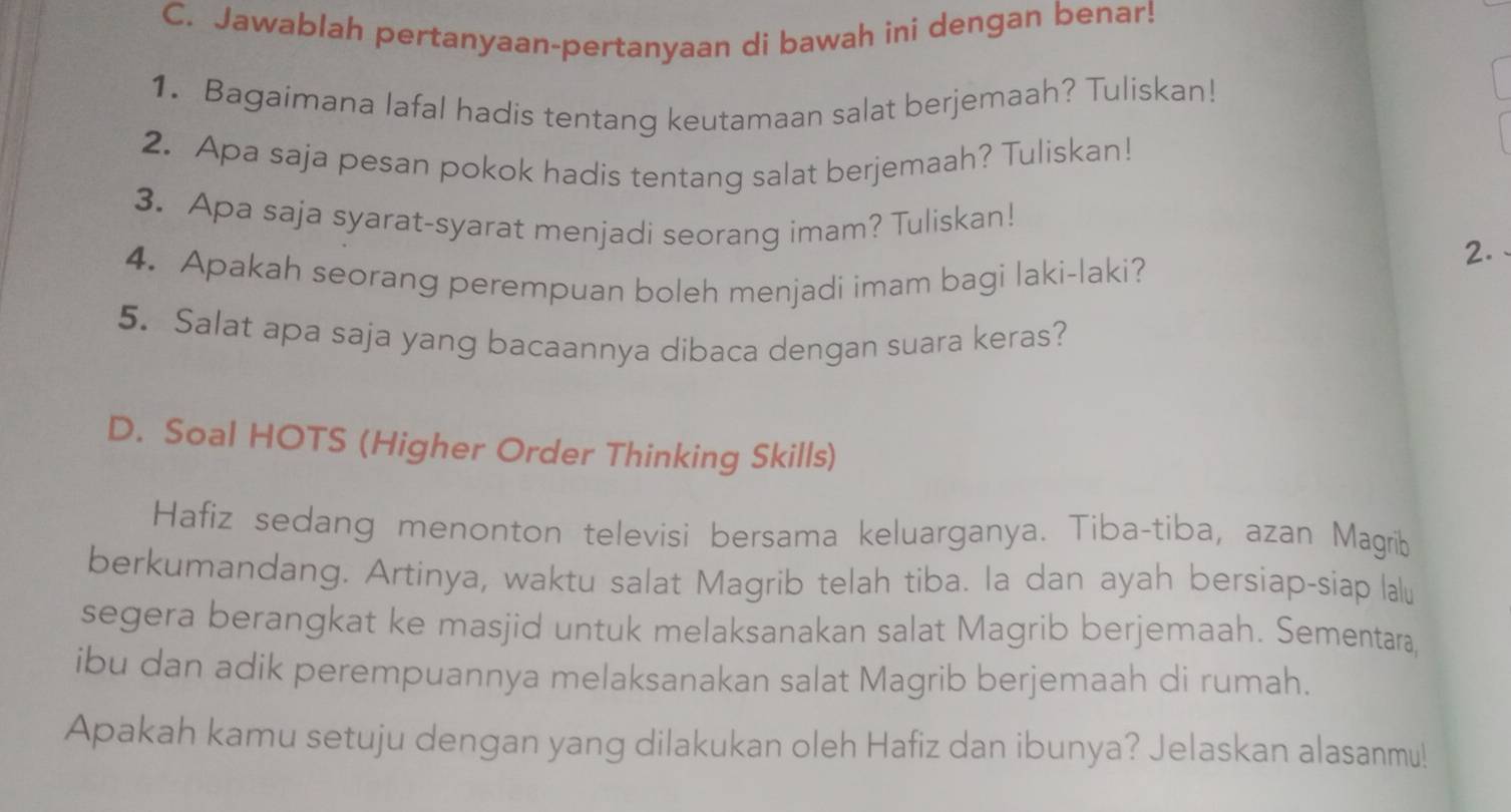 Jawablah pertanyaan-pertanyaan di bawah ini dengan benar! 
1. Bagaimana lafal hadis tentang keutamaan salat berjemaah? Tuliskan! 
2. Apa saja pesan pokok hadis tentang salat berjemaah? Tuliskan! 
3. Apa saja syarat-syarat menjadi seorang imam? Tuliskan! 
4. Apakah seorang perempuan boleh menjadi imam bagi laki-laki? 
2. 
5. Salat apa saja yang bacaannya dibaca dengan suara keras? 
D. Soal HOTS (Higher Order Thinking Skills) 
Hafiz sedang menonton televisi bersama keluarganya. Tiba-tiba, azan Magrib 
berkumandang. Artinya, waktu salat Magrib telah tiba. la dan ayah bersiap-siap lalu 
segera berangkat ke masjid untuk melaksanakan salat Magrib berjemaah. Sementara, 
ibu dan adik perempuannya melaksanakan salat Magrib berjemaah di rumah. 
Apakah kamu setuju dengan yang dilakukan oleh Hafiz dan ibunya? Jelaskan alasanmu!