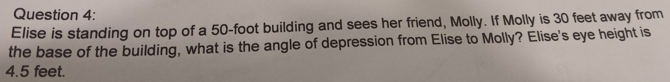 Elise is standing on top of a 50-foot building and sees her friend, Molly. If Molly is 30 feet away from 
the base of the building, what is the angle of depression from Elise to Molly? Elise's eye height is
4.5 feet.