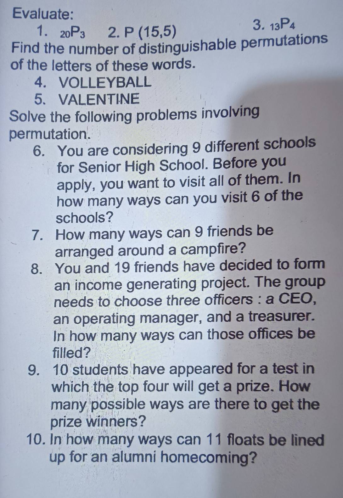 Evaluate: 
1. _20P_3 2. P(15,5)
3. _13P_4
Find the number of distinguishable permutations 
of the letters of these words. 
4. VOLLEYBALL 
5、VALENTINE 
Solve the following problems involving 
permutation. 
6. You are considering 9 different schools 
for Senior High School. Before you 
apply, you want to visit all of them. In 
how many ways can you visit 6 of the 
schools? 
7. How many ways can 9 friends be 
arranged around a campfire? 
8. You and 19 friends have decided to form 
an income generating project. The group 
needs to choose three officers : a CEO, 
an operating manager, and a treasurer. 
In how many ways can those offices be 
filled? 
9. 10 students have appeared for a test in 
which the top four will get a prize. How 
many possible ways are there to get the 
prize winners? 
10. In how many ways can 11 floats be lined 
up for an alumni homecoming?