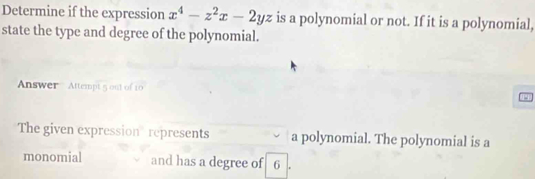 Determine if the expression x^4-z^2x-2yz is a polynomial or not. If it is a polynomial, 
state the type and degree of the polynomial. 
Answer Attempt 5 out of 10 a 
The given expression represents a polynomial. The polynomial is a 
monomial and has a degree of 6