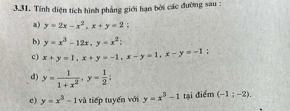 Tính diện tích hình phẳng giới hạn bởi các đường sau : 
a) y=2x-x^2, x+y=2; 
b) y=x^3-12x, y=x^2; 
c) x+y=1, x+y=-1, x-y=1, x-y=-1; 
d) y= 1/1+x^2 , y= 1/2 ; 
e) y=x^3-1 và tiếp tuyến với y=x^3-1 tại điểm (-1;-2).