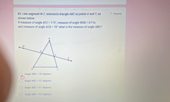 #2. Line segment W Z. intersects triangle ABC at points X and Y, as 15 points
shown below.
If measure of angle AYZ=119° , measure of angle WXB=67°m, 
and measure of angle ACB=70° what is the measure of angle ABC?
Angle ABD=58 degrees
Angle ABC=52 degrees
Angle ABC=61 degrees
Angle ABC=43 degrees