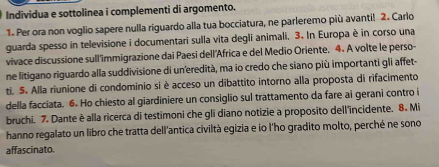 Individua e sottolinea i complementi di argomento. 
1. Per ora non voglio sapere nulla riguardo alla tua bocciatura, ne parleremo più avanti! 2. Carlo 
guarda spesso in televisione i documentari sulla vita degli animali. 3. In Europa è in corso una 
vivace discussione sull'immigrazione dai Paesi dell'África e del Medio Oriente. 4. A volte le perso- 
ne litigano riguardo alla suddivisione di un’eredità, ma io credo che siano più importanti gli affet- 
ti. 5. Alla riunione di condominio si è acceso un dibattito intorno alla proposta di rifacimento 
della facciata. 6. Ho chiesto al giardiniere un consiglio sul trattamento da fare ai gerani contro i 
bruchi. 7. Dante è alla ricerca di testimoni che gli diano notizie a proposito dell'incidente. 8. Mi 
hanno regalato un libro che tratta dell’antica civiltà egizia e io l'ho gradito molto, perché ne sono 
affascinato.