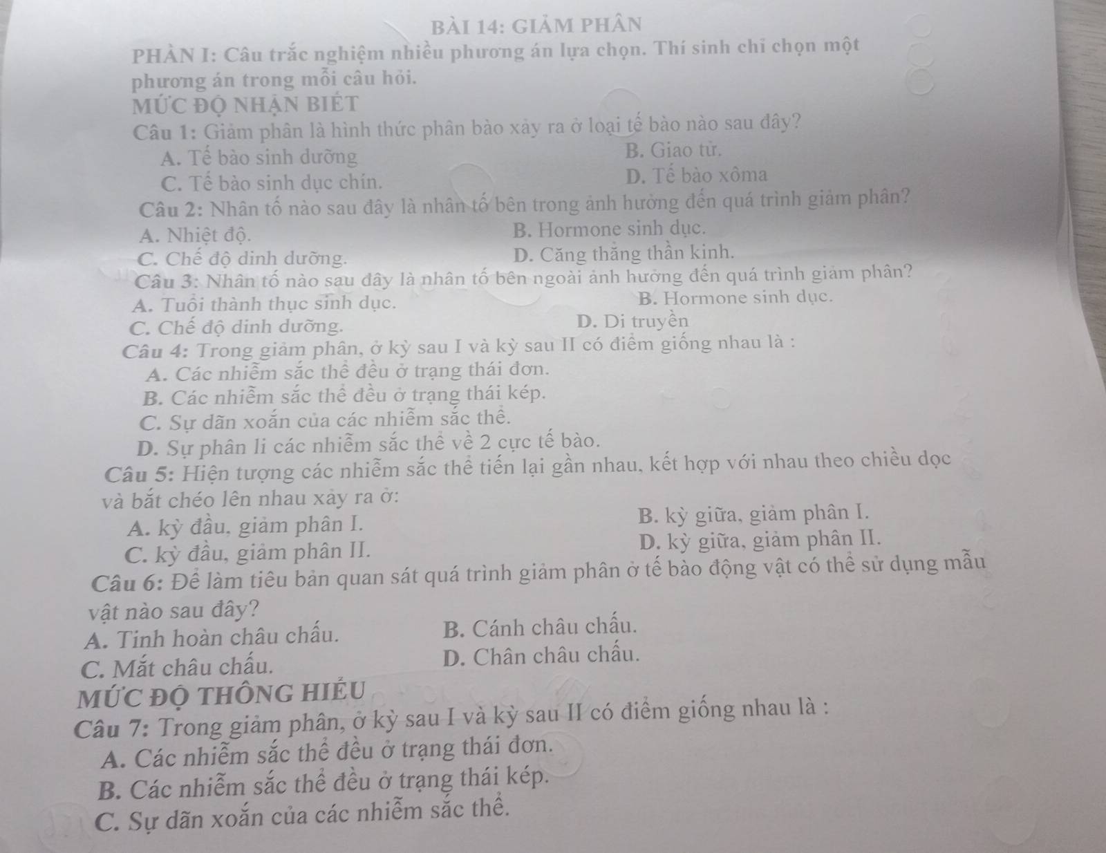 giảm phân
PHÀN I: Câu trắc nghiệm nhiều phương án lựa chọn. Thí sinh chi chọn một
phương án trong mỗi câu hỏi.
mỨC đỌ nhẠN BiÉt
Câu 1: Giảm phân là hình thức phân bào xảy ra ở loại tế bào nào sau đây?
A. Tế bào sinh dưỡng B. Giao tử.
C. Tế bào sinh dục chín. D. Tế bào xôma
Câu 2: Nhân tố nào sau đây là nhân tố bên trong ảnh hưởng đến quá trình giảm phân?
A. Nhiệt độ. B. Hormone sinh dục.
C. Chế độ dinh dưỡng. D. Căng thăng thần kinh.
Câu 3: Nhân tố nào sau đây là nhân tố bên ngoài ảnh hưởng đến quá trình giảm phân?
A. Tuổi thành thục sinh dục. B. Hormone sinh dục.
C. Chế độ dinh dưỡng. D. Di truyền
Câu 4: Trong giảm phân, ở kỳ sau I và kỳ sau II có điểm giống nhau là :
A. Các nhiễm sắc thể đều ở trạng thái đơn.
B. Các nhiễm sắc thể đều ở trạng thái kép.
C. Sự dãn xoắn của các nhiễm sắc thể.
D. Sự phân li các nhiễm sắc thể về 2 cực tế bào.
Câu 5: Hiện tượng các nhiễm sắc thể tiến lại gần nhau, kết hợp với nhau theo chiều dọc
và bắt chéo lên nhau xảy ra ở:
A. kỳ đầu, giảm phân I. B. kỳ giữa, giảm phân I.
C. kỳ đầu, giảm phân II. D. kỳ giữa, giảm phân II.
Câu 6: Để làm tiêu bản quan sát quá trình giảm phân ở tế bào động vật có thể sử dụng mẫu
vật nào sau đây?
A. Tinh hoàn châu chấu. B. Cánh châu chấu.
C. Mắt châu chấu. D. Chân châu chấu.
MỨC ĐỌ tHÔNG HIÉU
Câu 7: Trong giảm phân, ở kỳ sau I và kỳ sau II có điểm giống nhau là :
A. Các nhiễm sắc thể đều ở trạng thái đơn.
B. Các nhiễm sắc thể đều ở trạng thái kép.
C. Sự dãn xoắn của các nhiễm sắc thể.