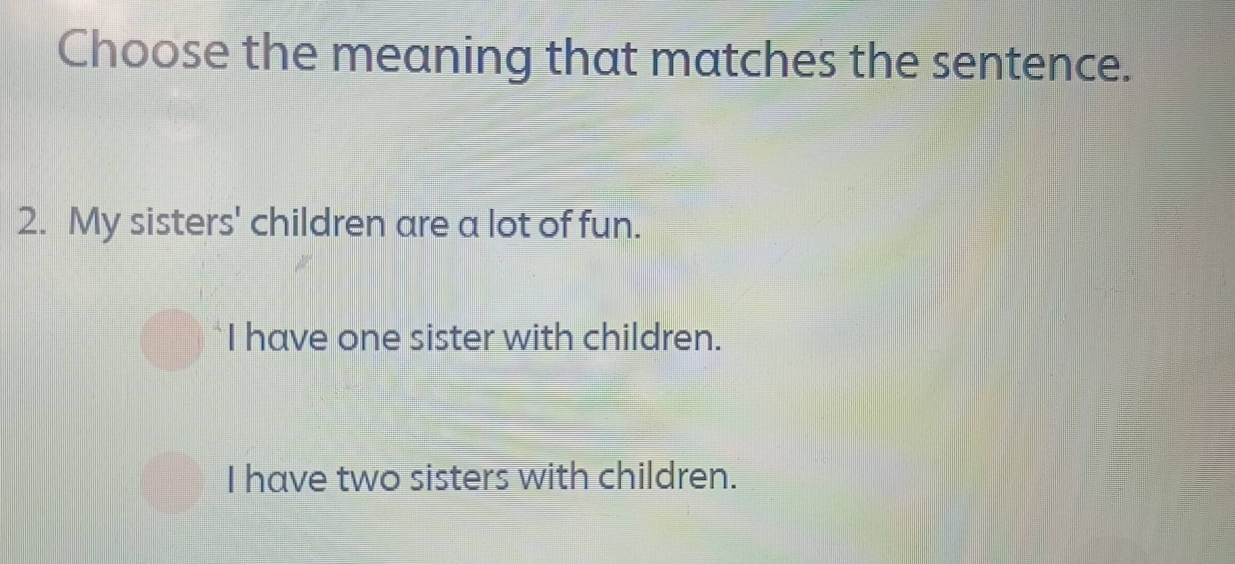 Choose the meaning that matches the sentence.
2. My sisters' children are a lot of fun.
I have one sister with children.
I have two sisters with children.