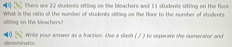 There are 22 students sitting on the bleachers and 11 students sitting on the floor. 
What is the ratio of the number of students sitting on the floor to the number of students 
sitting on the bleachers? 
Write your answer as a fraction. Use a slash ( / ) to separate the numerator and 
denominator.