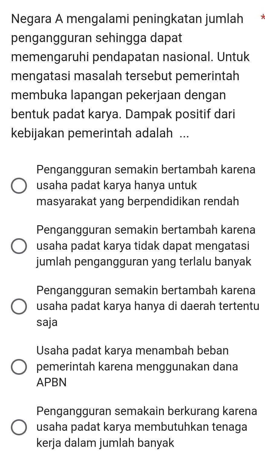 Negara A mengalami peningkatan jumlah *
pengangguran sehingga dapat
memengaruhi pendapatan nasional. Untuk
mengatasi masalah tersebut pemerintah
membuka lapangan pekerjaan dengan
bentuk padat karya. Dampak positif dari
kebijakan pemerintah adalah ...
Pengangguran semakin bertambah karena
usaha padat karya hanya untuk
masyarakat yang berpendidikan rendah
Pengangguran semakin bertambah karena
usaha padat karya tidak dapat mengatasi
jumlah pengangguran yang terlalu banyak
Pengangguran semakin bertambah karena
usaha padat karya hanya di daerah tertentu
saja
Usaha padat karya menambah beban
pemerintah karena menggunakan dana
APBN
Pengangguran semakain berkurang karena
usaha padat karya membutuhkan tenaga
kerja dalam jumlah banyak