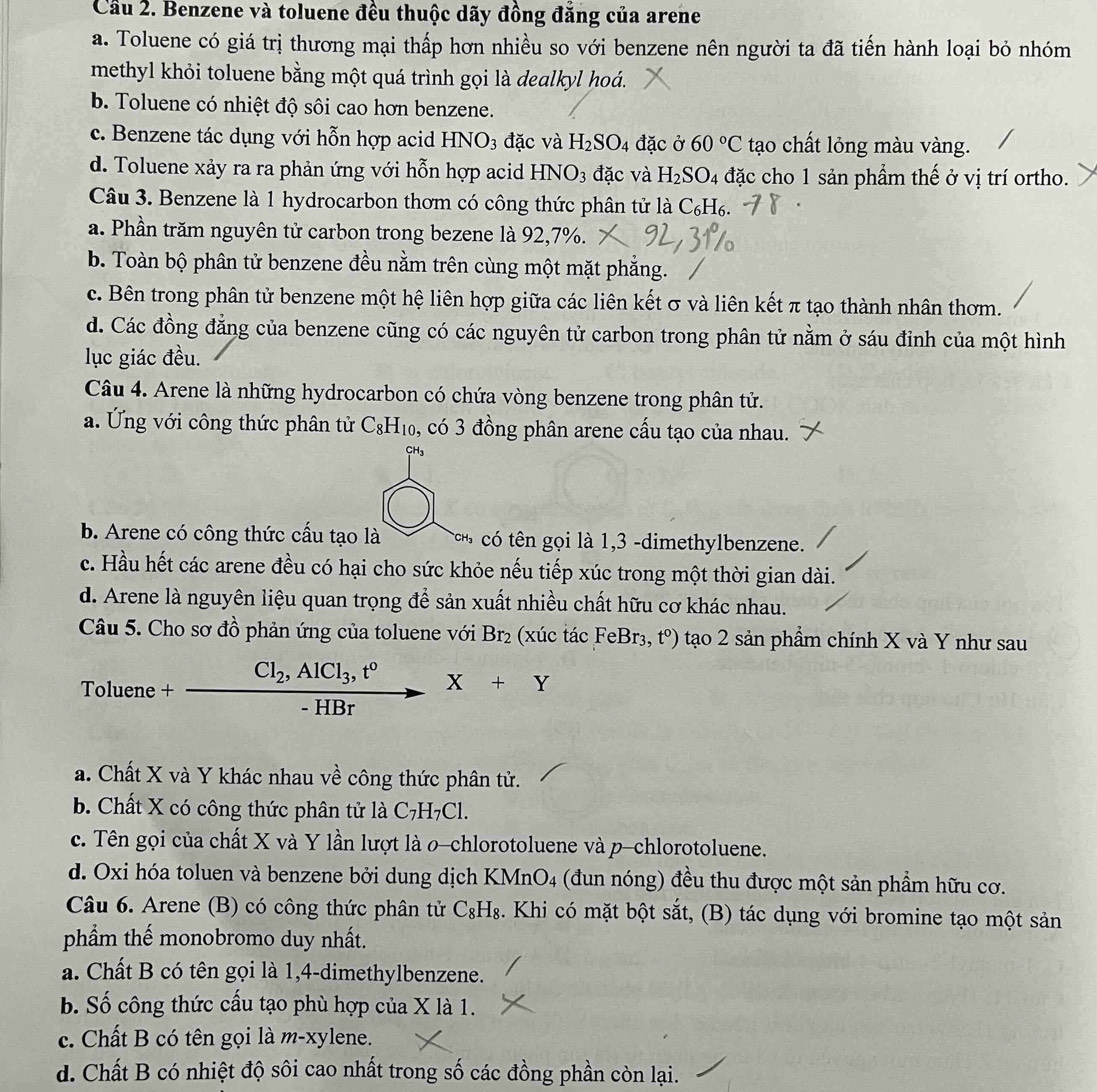 Cầu 2. Benzene và toluene đều thuộc dãy đồng đăng của arene
a. Toluene có giá trị thương mại thấp hơn nhiều so với benzene nên người ta đã tiến hành loại bỏ nhóm
methyl khỏi toluene bằng một quá trình gọi là dealkyl hoá.
b. Toluene có nhiệt độ sôi cao hơn benzene.
c. Benzene tác dụng với hỗn hợp acid I -INO_3 đặc và H_2SO_4 đặc ở 60°C tạo chất lỏng màu vàng.
d. Toluene xảy ra ra phản ứng với hỗn hợp acid HNO_3 đặc và H_2SO_4 đặc cho 1 sản phầm thế ở vị trí ortho.
Câu 3. Benzene là 1 hydrocarbon thơm có công thức phân tử là C_6H_6.
a. Phần trăm nguyên tử carbon trong bezene là 92,7%.
b. Toàn bộ phân tử benzene đều nằm trên cùng một mặt phẳng.
c. Bên trong phân tử benzene một hệ liên hợp giữa các liên kết σ và liên kết π tạo thành nhân thơm.
d. Các đồng đẳng của benzene cũng có các nguyên tử carbon trong phân tử nằm ở sáu đỉnh của một hình
lục giác đều.
Câu 4. Arene là những hydrocarbon có chứa vòng benzene trong phân tử.
a. Ứng với công thức phân tử C_8H_10 , có 3 đồng phân arene cấu tạo của nhau.
b. Arene có công thức cấu tạo là có tên gọi là 1,3 -dimethylbenzene.
c. Hầu hết các arene đều có hại cho sức khỏe nếu tiếp xúc trong một thời gian dài.
d. Arene là nguyên liệu quan trọng để sản xuất nhiều chất hữu cơ khác nhau.
Câu 5. Cho sơ đồ phản ứng của toluene với Br_2 (xúc tác FeBr_3, t^0) tạo 2 sản phầm chính X và Y như sau
Cl_2,AlCl_3,t^0 X+Y
Toluene +
- HBr
a. Chất X và Y khác nhau về công thức phân tử.
b. Chất X có công thức phân tử là C_7H_7Cl.
c. Tên gọi của chất X và Y lần lượt là o-chlorotoluene và p-chlorotoluene.
d. Oxi hóa toluen và benzene bởi dung dịch KMnO4 (đun nóng) đều thu được một sản phầm hữu cơ.
Câu 6. Arene (B) có công thức phân tử C_8H_8. Khi có mặt bột sắt, (B) tác dụng với bromine tạo một sản
phẩm thế monobromo duy nhất.
a. Chất B có tên gọi là 1,4-dimethylbenzene.
b. Số công thức cấu tạo phù hợp của X là 1.
c. Chất B có tên gọi là n-x ylene.
d. Chất B có nhiệt độ sôi cao nhất trong số các đồng phần còn lại.