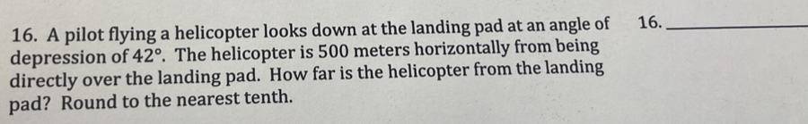 A pilot flying a helicopter looks down at the landing pad at an angle of 16._ 
depression of 42°. The helicopter is 500 meters horizontally from being 
directly over the landing pad. How far is the helicopter from the landing 
pad? Round to the nearest tenth.