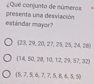 ¿Qué conjunto de números
presenta una desviación
estándar mayor?
 23,29,20,27,25,25,24,28
 14,50,28,10,12,29,57,32
 5,7,5,6,7,7,5,8,6,5,5