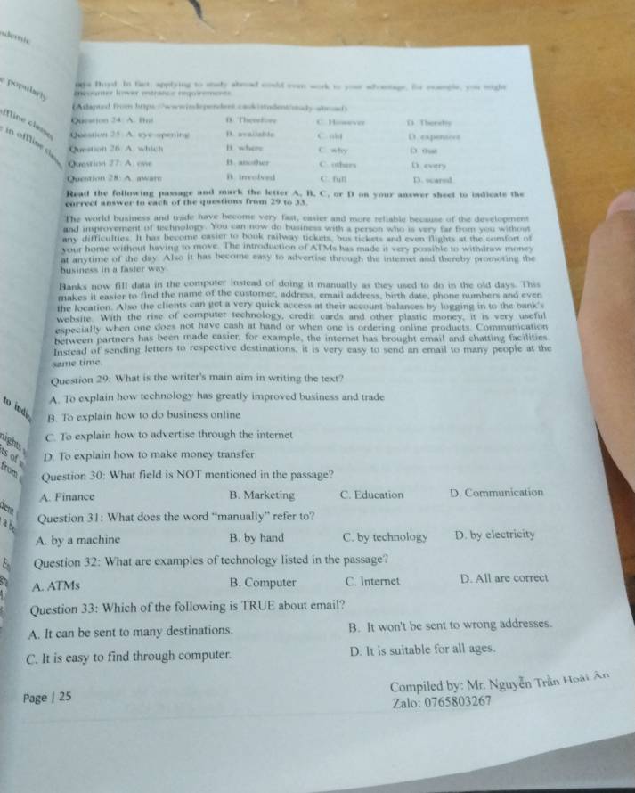 mys Boyd. In fact, applying to stdy abroad could eom work to your adantage, for eemple, you might
e popularty
encounter lover entrance requirements
(Atapted from htps:/"wwwindependent cask sudent/ouy-anoad)
Question 24. A. Bué B. Therefore C. However D Therehy
= ine c las in offline c Question 26 A. which B. where C. why D. that
Question 25 A. eye opening D. available C. old D expensces
Question 27. A. one B. another C. others D every
Question 28: A. aware B. involved C. fun D. scarsd
Read the following passage and mark the letter A. B. C. or D on your answer sheet to indicate the
correct answer to each of the questions from 29 to 33
The world business and trade have become very fast, easier and more reliable because of the development
and improvement of technology. You can now do business with a person who is very far from you without
any difficulties. It has become casier to book railway tickets, bus tickets and even flights at the comfort of
your home without having to move. The introduction of ATMs has made it very possible to withdraw money
at anytime of the day. Also it has become easy to advertise through the internet and thereby promoting the
husiness in a faster way
Banks now fill data in the compoter instead of doing it manually as they used to do in the old days. This
makes it easier to find the name of the customer, address, email address, birth date, phone numbers and even
the location. Also the clients can get a very quick access at their account balances by logging in to the bank's
website. With the rise of computer technology, credit cards and other plastic money, it is very useful
especially when one does not have cash at hand or when one is ordering online products. Communication
between partners has been made easier, for example, the internet has brought email and chatting facilities
Insread of sending letters to respective destinations, it is very easy to send an email to many people at the
same time.
Question 29: What is the writer's main aim in writing the text?
A. To explain how technology has greatly improved business and trade
to ind
B. To explain how to do business online
C. To explain how to advertise through the internet
ight 
D. To explain how to make money transfer
s of from Question 30: What field is NOT mentioned in the passage?
A. Finance B. Marketing C. Education D. Communication
dicrs
Question 31: What does the word “manually” refer to?
a b
A. by a machine B. by hand C. by technology D. by electricity
Question 32: What are examples of technology listed in the passage?
A. ATMs B. Computer C. Internet D. All are correct
Question 33: Which of the following is TRUE about email?
A. It can be sent to many destinations. B. It won't be sent to wrong addresses.
C. It is easy to find through computer. D. It is suitable for all ages.
Compiled by: Mr. Nguyễn Trần Hoài Ân
Page | 25
Zalo: 0765803267