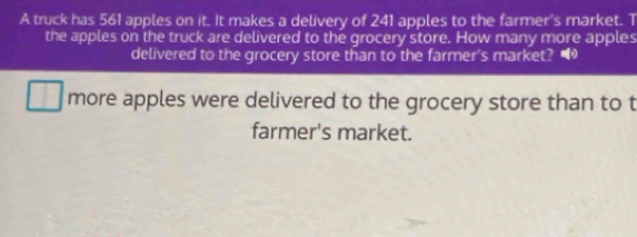 A truck has 561 apples on it. It makes a delivery of 241 apples to the farmer's market. T 
the apples on the truck are delivered to the grocery store. How many more apples 
delivered to the grocery store than to the farmer's market? • 
more apples were delivered to the grocery store than to t 
farmer's market.