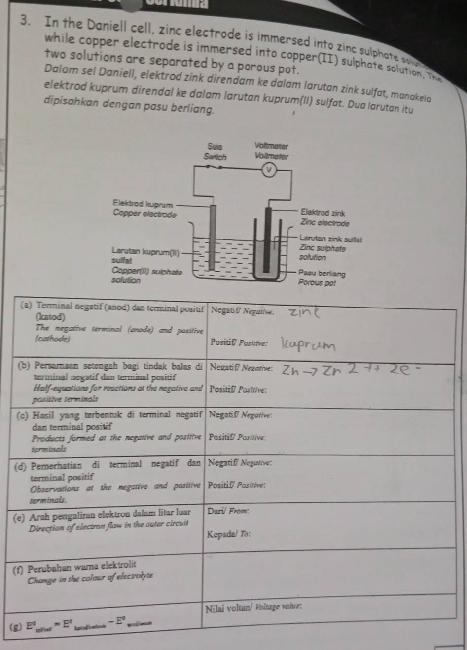 Cora
3. In the Daniell cell, zinc electrode is immersed into zinc sulphate so b
while copper electrode is immersed into copper(II) sulphate solution. The
two solutions are separated by a porous pot.
Dalam sel Daniell, elektrod zink direndam ke dalam larutan zink sulfat, manakela
elektrod kuprum direndal ke dalam larutan kuprum(II) sulfat. Dua larutan itu
dipisahkan dengan pasu berliang.
(
(
(
(f
(g