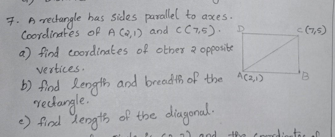 A rectangle has sides parallel to axes.
Coordinates of A(2,1) and C(7,5)
a) find coordinates of other a opposite
vertices.
b) find length and breadth of the
rectangle.
②) find dength of the diagonal.
and the podto a