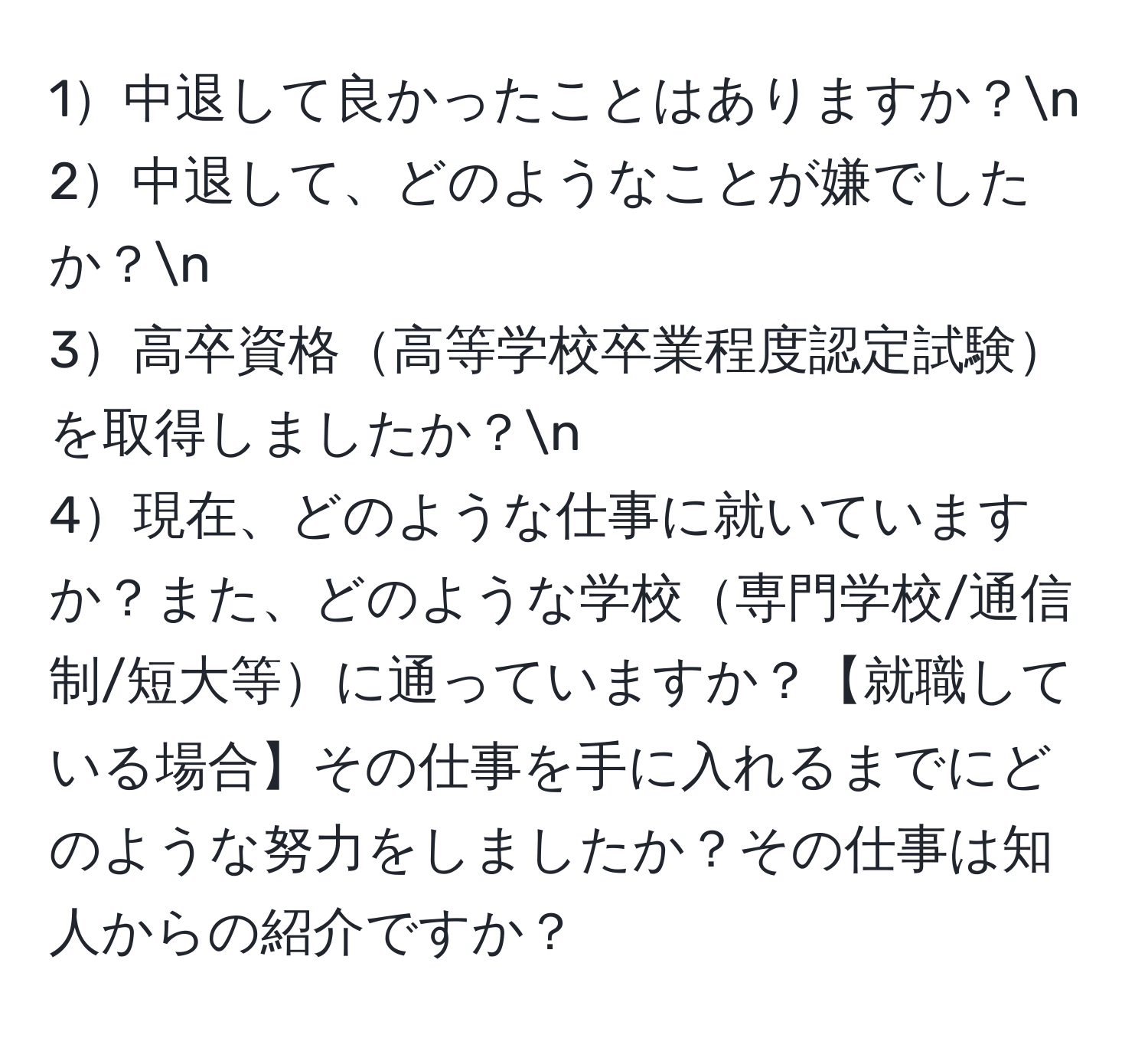 1中退して良かったことはありますか？n
2中退して、どのようなことが嫌でしたか？n
3高卒資格高等学校卒業程度認定試験を取得しましたか？n
4現在、どのような仕事に就いていますか？また、どのような学校専門学校/通信制/短大等に通っていますか？【就職している場合】その仕事を手に入れるまでにどのような努力をしましたか？その仕事は知人からの紹介ですか？