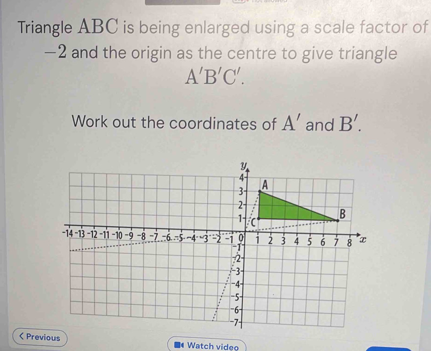 Triangle ABC is being enlarged using a scale factor of
-2 and the origin as the centre to give triangle
A'B'C'. 
Work out the coordinates of A' and B'. 
< Previous Watch video