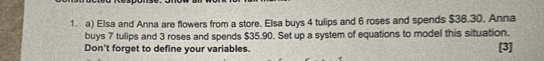 Elsa and Anna are flowers from a store. Elsa buys 4 tulips and 6 roses and spends $38.30. Anna 
buys 7 tulips and 3 roses and spends $35.90. Set up a system of equations to model this situation. 
Don't forget to define your variables. [3]