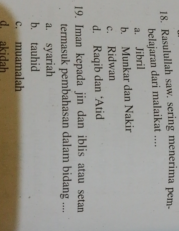 Rasulullah saw. sering menerima pem-
belajaran dari malaikat ....
a. Jibril
b. Munkar dan Nakir
c. Ridwan
d. Raqib dan ‘Atid
19. Iman kepada jin dan iblis atau setan
termasuk pembahasan dalam bidang ....
a. syariah
b. tauhid
c. muamalah
d. akidah