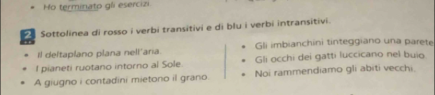 Ho terminato gli esercizi. 
Sottolinea di rosso i verbi transitivi e di blu i verbi intransitivi. 
Il deltaplano plana nell'aria. Gli imbianchini tinteggiano una parete 
I pianeti ruotano intorno al Sole. Gli occhi dei gatti luccicano nel buio. 
A giugno i contadini mietono il grano. Noi rammendiamo gli abiti vecchi.