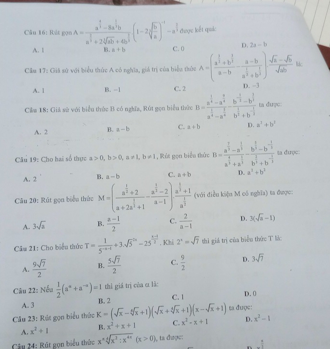 Rút gọn A=frac a^(frac 4)3-8a^(frac 1)3ba^(frac 2)3+2sqrt[3](ab)+4b^(frac 2)3(1-2sqrt[3](frac b)a)^-1-a^(frac 2)3 được kết quả:
A. 1 B. a+b C. 0
D. 2a-b
Câu 17: Giả sử với biểu thức A có nghĩa, giá trị của biểu thức A=(frac a^(frac 3)2+b^(frac 3)2a-b-frac a-ba^(frac 1)2+b^(frac 1)2) (sqrt(a)-sqrt(b))/sqrt(ab)  là:
A. 1 B. -1 C. 2 D. -3
Câu 18: Giả sử với biểu thức B có nghĩa, Rút gọn biểu thức B=frac a^(frac 1)4-a^(frac 9)4a^(frac 1)4-a^(frac 5)4-frac b^(-frac 1)2-b^(frac 3)2b^(frac 1)2+b^(-frac 1)2 ta được:
A. 2
B. a-b C. a+b D. a^2+b^2
Câu 19: Cho hai số thực a>0,b>0,a!= 1,b!= 1 , Rút gọn biểu thức B=frac a^(frac 7)3-a^(frac 1)3a^(frac 4)3+a^(frac 1)3-frac b^(frac 5)3-b^(-frac 1)3b^(frac 2)3+b^(-frac 1)3 ta được:
A. 2
B. a-b C. a+b D. a^2+b^2
Câu 20: Rút gọn biểu thức M=(frac a^(frac 1)2+2a+2a^(frac 1)2+1-frac a^(frac 1)2-2a-1)· frac a^(frac 1)2+1a^(frac 1)2 (với điều kiện M có nghĩa) ta được:
A. 3sqrt(a)
B.  (a-1)/2  C.  2/a-1  D. 3(sqrt(a)-1)
Câu 21: Cho biểu thức T= 1/5^(-x-1) +3.sqrt 5^((2x)-25^frac x-1)2. Khi 2^x=sqrt(7) thì giá trị của biểu thức T là:
A.  9sqrt(7)/2  B.  5sqrt(7)/2  C.  9/2  D. 3sqrt(7)
Câu 22: Nếu  1/2 (a^(alpha)+a^(-alpha))=1 thì giá trị của α là:
B. 2
C. 1 D. 0
A. 3
ta được:
Câu 23: Rút gọn biểu thức K=(sqrt(x)-sqrt[4](x)+1)(sqrt(x)+sqrt[4](x)+1)(x-sqrt(x)+1) x^2-x+1 D. x^2-1
A. x^2+1 B. x^2+x+1 C.
Câu 24: Rút gọn biểu thức x^(π)sqrt[4](x^2:x^(4π))(x>0) , ta được:
n _x π /2 