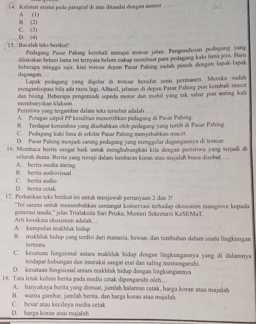 Kalimat utama pada paragraf di atas ditandai dengan nomor …
A. (1)
B. (2)
C. (3)
D. (4)
15 Bacalah teks berikut!
Pedagang Pasar Pahing kembali merajai trotoar jalan. Pengondisian pedagang yang
dilakukan belum lama ini ternyata belum cukup membuat para pedagang kakı lıma jera. Baru
beberapa minggu saja, kini trotoar depan Pasar Pahing sudah penuh dengan lapak-lapak
dagangan.
Lapak pedagang yang digelar di trotoar bersifat semi permanen. Mereka sudah
mengantisipasi bila ada razia lagi. Alhasil, jalanan di depan Pasar Pahing pun kembali macet
dan bising. Beberapa pengemudi sepeda motor dan mobil yang tak sabar pun sering kali
membunyikan klakson.
Peristiwa yang tergambar dalam teks tersebut adalah ….
A. Petugas satpol PP kesulitan menertibkan pedagang di Pasar Pahing.
B. Terdapat kerusuhan yang disebabkan oleh pedagang yang tertib di Pasar Pahing.
C. Pedagang kaki lima di sekitar Pasar Pahing menyebabkan macet.
D. Pasar Pahing menjadi sarang pedagang yang menggelar dagangannya di trotoar.
16. Membaca berita sangat baik untuk menghubungkan kita dengan peristiwa yang terjadi di
seluruh dunia. Berita yang tersaji dalam lembaran koran atau majalah biasa disebut…
A. berita media daring
B. berita audiovisual
C. berita audio
D. berita cetak
17. Perhatikan teks berikut ini untuk menjawab pertanyaan 2 dan 3!
“Ini sarana untuk menumbuhkan semangat konservasi terhadap ekosistem mangrove kepada
generasi muda,’ jelas Trialaksita Sari Priska, Menteri Sekretaris KeSEMaT.
Arti kosakata ekosistem adalah…
A. kumpulan makhluk hidup
B. makhluk hidup yang terdiri dari manusia, hewan, dan tumbuhan dalam suatu lingkungan
tertentu
C. kesatuan fungsional antara makhluk hidup dengan lingkungannya yang di dalamnya
terdapat hubungan dan interaksi sangat erat dan saling memengaruhi.
D. kesatuan fungsional antara makhluk hidup dengan lingkungannya
18. Tata letak kolom berita pada media cetak dipengaruhi oleh…
A. banyaknya berita yang dimuat, jumlah halaman cetak, harga koran atau majalah
B. warna gambar, jumlah berita, dan harga koran atau majalah
C. besar atau kecilnya media cetak
_
D. harga koran atau majalah