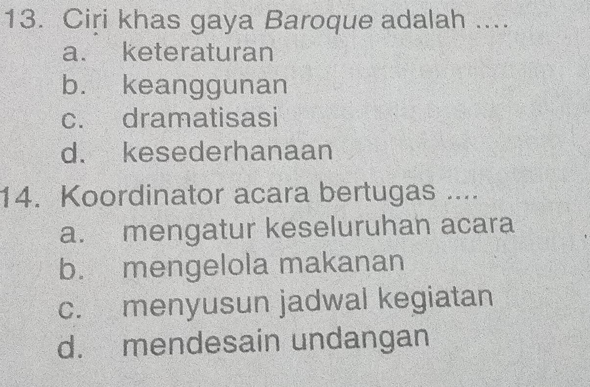 Ciri khas gaya Baroque adalah ....
a. keteraturan
b. keanggunan
c. dramatisasi
d. kesederhanaan
14. Koordinator acara bertugas ....
a. mengatur keseluruhan acara
b. mengelola makanan
c. menyusun jadwal kegiatan
d. mendesain undangan