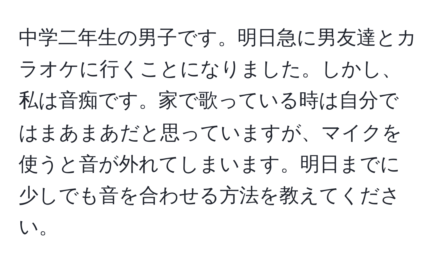 中学二年生の男子です。明日急に男友達とカラオケに行くことになりました。しかし、私は音痴です。家で歌っている時は自分ではまあまあだと思っていますが、マイクを使うと音が外れてしまいます。明日までに少しでも音を合わせる方法を教えてください。