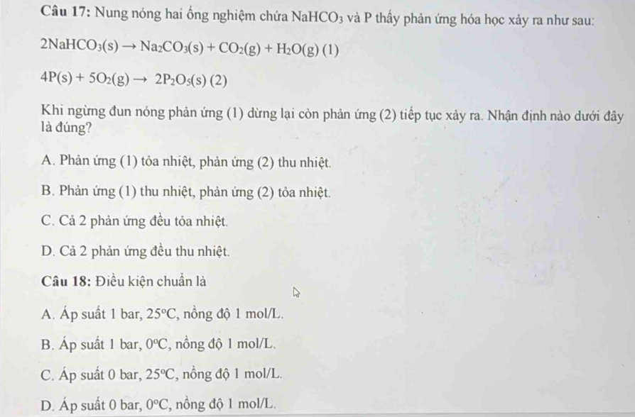 Nung nóng hai ổng nghiệm chứa NaHCO₃ và P thấy phản ứng hóa học xảy ra như sau:
2NaHCO_3(s)to Na_2CO_3(s)+CO_2(g)+H_2O(g)(1)
4P(s)+5O_2(g)to 2P_2O_5(s)(2)
Khi ngừng đun nóng phản ứng (1) dừng lại còn phản ứng (2) tiếp tục xảy ra. Nhận định nào dưới đây
là đúng?
A. Phản ứng (1) tỏa nhiệt, phản ứng (2) thu nhiệt.
B. Phản ứng (1) thu nhiệt, phản ứng (2) tỏa nhiệt.
C. Cả 2 phản ứng đều tỏa nhiệt.
D. Cả 2 phản ứng đều thu nhiệt.
Câu 18: Điều kiện chuẩn là
A. Áp suất 1 bar, 25°C , nồng độ 1 mol/L.
B. Áp suất 1 bar, 0°C , nồng độ 1 mol/L.
C. Áp suất 0 bar, 25°C , nồng độ 1 mol/L.
D. Áp suất 0 bar, 0°C , nồng độ 1 mol/L.