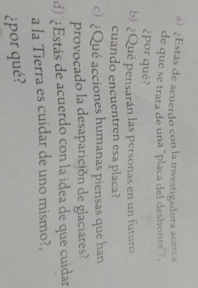 ¿Estás de acuerdo con la investigadora acerca 
de que se trata de una “placa del deshonre”?, 
¿por qué? 
b) ¿Qué pensarán las personas en un futuro 
cuando encuentren esa placa? 
c) ¿Qué acciones humanas piensas que han 
provocado la desaparición de glaciares? 
d) ¿Estás de acuerdo con la idea de que cuidar 
a la Tierra es cuidar de uno mismo?, 
¿por qué?