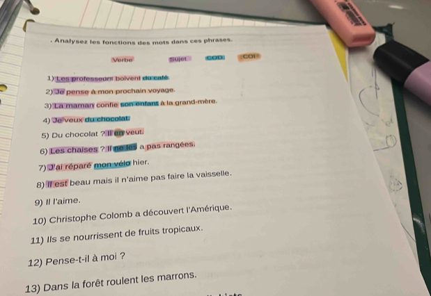 Analysez les fonctions des mots dans ces phrases. 
Verbe Sujot COD CO1 
1) L es professeurs boivent du caté 
2) Je pense à mon prochain voyage. 
3) La maman confie son enfant à la grand-mère. 
4) Je veux du chocolat 
5) Du chocolat ? Ⅱer veut. 
6) Les chaises ? Il ne les a pas rangées. 
7) d'ai réparé mon vélo hier. 
8) Il est beau mais il n'aime pas faire la vaisselle. 
9) I I'aime. 
10) Christophe Colomb a découvert l'Amérique. 
11) Ils se nourrissent de fruits tropicaux. 
12) Pense-t-il à moi ? 
13) Dans la forêt roulent les marrons.