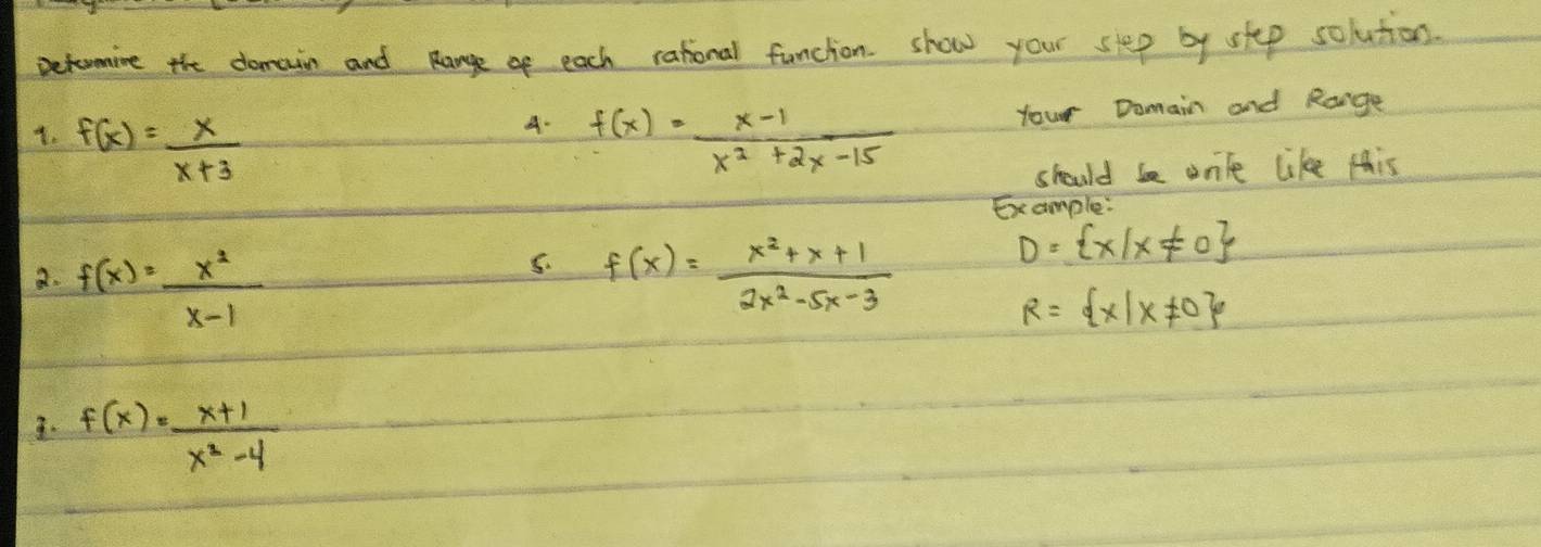 Deturmine the domain and Range of each rational funcion. show your step by stp solution. 
A. 
1. f(x)= x/x+3  f(x)= (x-1)/x^2+2x-15 
your Domain and Range 
should be wnte like this 
Example 
5. 
a. f(x)= x^2/x-1  f(x)= (x^2+x+1)/2x^2-5x-3 
D= x|x!= 0
R= x|x!= 0
3. f(x)= (x+1)/x^2-4 