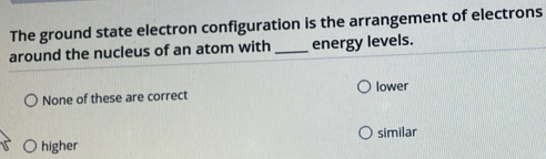 The ground state electron configuration is the arrangement of electrons
around the nucleus of an atom with _energy levels.
lower
None of these are correct
similar
higher