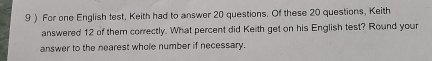 9 ) For one English test, Keith had to answer 20 questions. Of these 20 questions, Keith 
answered 12 of them correctly. What percent did Keith get on his English test? Round your 
answer to the nearest whole number if necessary.