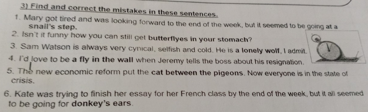 Find and correct the mistakes in these sentences. 
1. Mary got tired and was looking forward to the end of the week, but it seemed to be going at a 
snail's step. 
2. Isn't it funny how you can still get butterflyes in your stomach? 
3. Sam Watson is always very cynical, selfish and cold. He is a lonely wolf, I admi 
4. I'd love to be a fly in the wall when Jeremy tells the boss about his resignation 
5. The new economic reform put the cat between the pigeons. Now everyone is in the state of 
crisis. 
6. Kate was trying to finish her essay for her French class by the end of the week, but it all seemed 
to be going for donkey's ears.