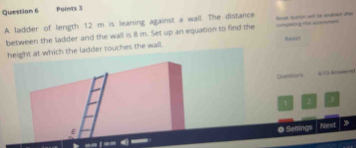 A ladder of length 12 m is leaning against a wall. The distance leser button will be enabled after 
between the ladder and the wall is 8 m. Set up an equation to find the completing this assessment 
height at which the ladder touches the wall. Ruset 
Questions 4/10 Answered 
1 2 3 
O Settings Next 》