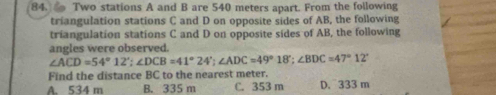 Two stations A and B are 540 meters apart. From the following
triangulation stations C and D on opposite sides of AB, the following
triangulation stations C and D on opposite sides of AB, the following
angles were observed.
∠ ACD=54°12'; ∠ DCB=41°24'; ∠ ADC=49°18'; ∠ BDC=47°12'
Find the distance BC to the nearest meter.
A. 534 m B. 335 m C. 353 m D. 333 m