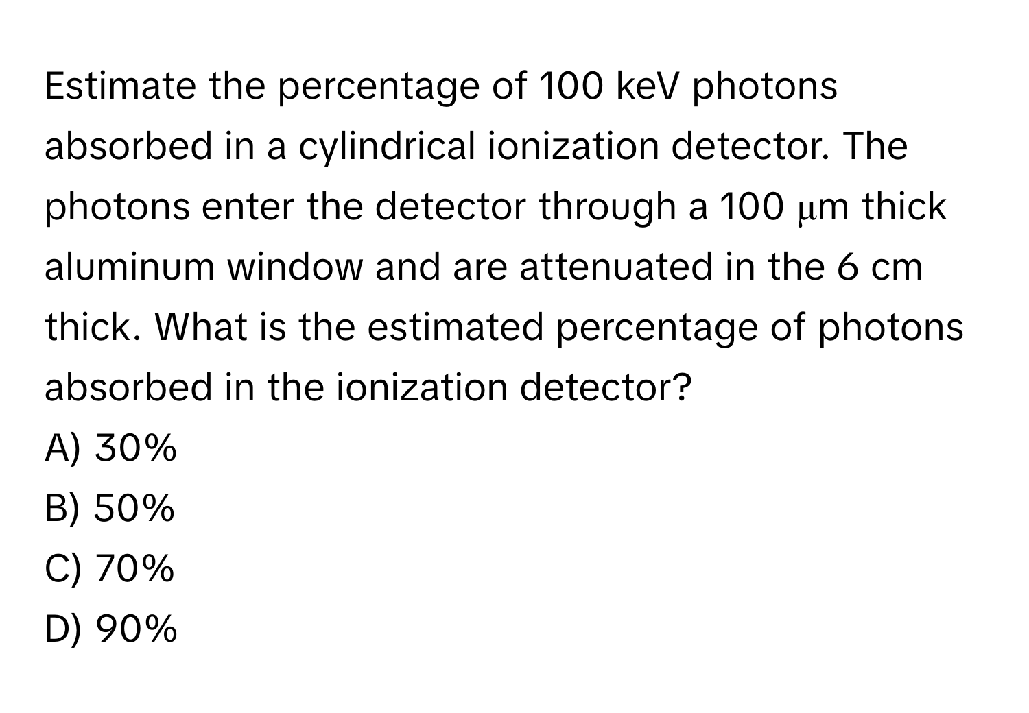 Estimate the percentage of 100 keV photons absorbed in a cylindrical ionization detector. The photons enter the detector through a 100 μm thick aluminum window and are attenuated in the 6 cm thick. What is the estimated percentage of photons absorbed in the ionization detector? 
A) 30% 
B) 50% 
C) 70% 
D) 90%