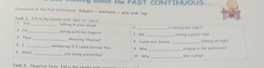 king abaut the PAST CONTINUOUS. . 
Formation of the Post Continuaus: Subject + was/were + verb with 'ing'' 
Task 1. Fill in the blanks with "was" or "were" talking in your steep! 6. _it ramong laet night? 
1. You 
2 He_ eating with his fingers! 7. We 
3 They _shouting "Hearay!" B. Suson and Jeanne _having a grest tune tatlking all night 
4、 I_ wondering if I could borrow this 9. Who_ singling in the batk see ? 
5. What_ you doing yesterday? 10. Why _she trying? 
Task 2. Negative form 1d
