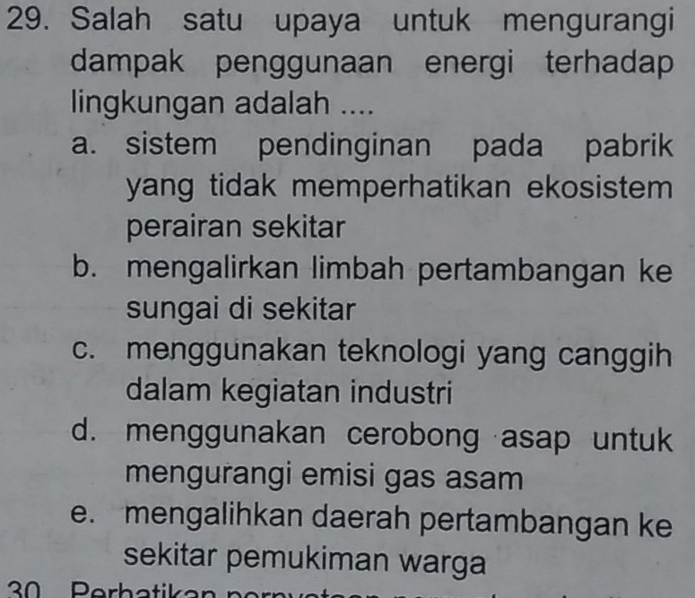 Salah satu upaya untuk mengurangi
dampak penggunaan energi terhadap
lingkungan adalah ....
a. sistem pendinginan pada pabrik
yang tidak memperhatikan ekosistem 
perairan sekitar
b. mengalirkan limbah pertambangan ke
sungai di sekitar
c. menggunakan teknologi yang canggih
dalam kegiatan industri
d. menggunakan cerobong asap untuk
mengurangi emisi gas asam
e. mengalihkan daerah pertambangan ke
sekitar pemukiman warga