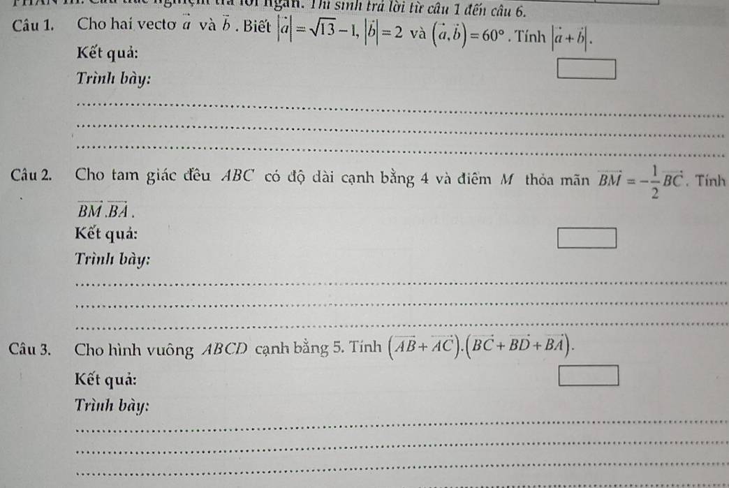 # ộingàn. Thi sih trá lời từ câu 1 đến câu 6. 
Câu 1. Cho hai vecto ở và vector b. Biết |vector a|=sqrt(13)-1, |vector b|=2 và (vector a,vector b)=60° Tính |vector a+vector b|. 
Kết quả: 
Trình bày: 
_ 
_ 
_ 
Cu 2. Cho tam giác đều ABC có độ dài cạnh bằng 4 và điểm Mỹ thỏa mãn vector BM=- 1/2 vector BC. Tính
vector BM.vector BA. 
Kết quả: □ 
Trình bày: 
_ 
_ 
_ 
Câu 3. Cho hình vuông ABCD cạnh bằng 5. Tính (vector AB+vector AC).(vector BC+vector BD+vector BA). 
Kết quả: 
_ 
Trình bày: 
_ 
_ 
_