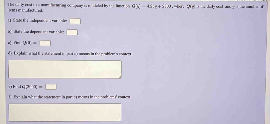 The daily cost to a manufacturing company is modeled by the function Q(y)=4.25y+2800 , where Q(y) is the daily cost and y is the number of 
items manufactured. 
a) State the independent variable: □ 
b) State the dependent variable: □ 
c) Find Q(0)=□
d) Explain what the statement in part c) means in the problem's context. 
e) Find Q(2000)=□
f) Explain what the statement in part e) means in the problems' context.