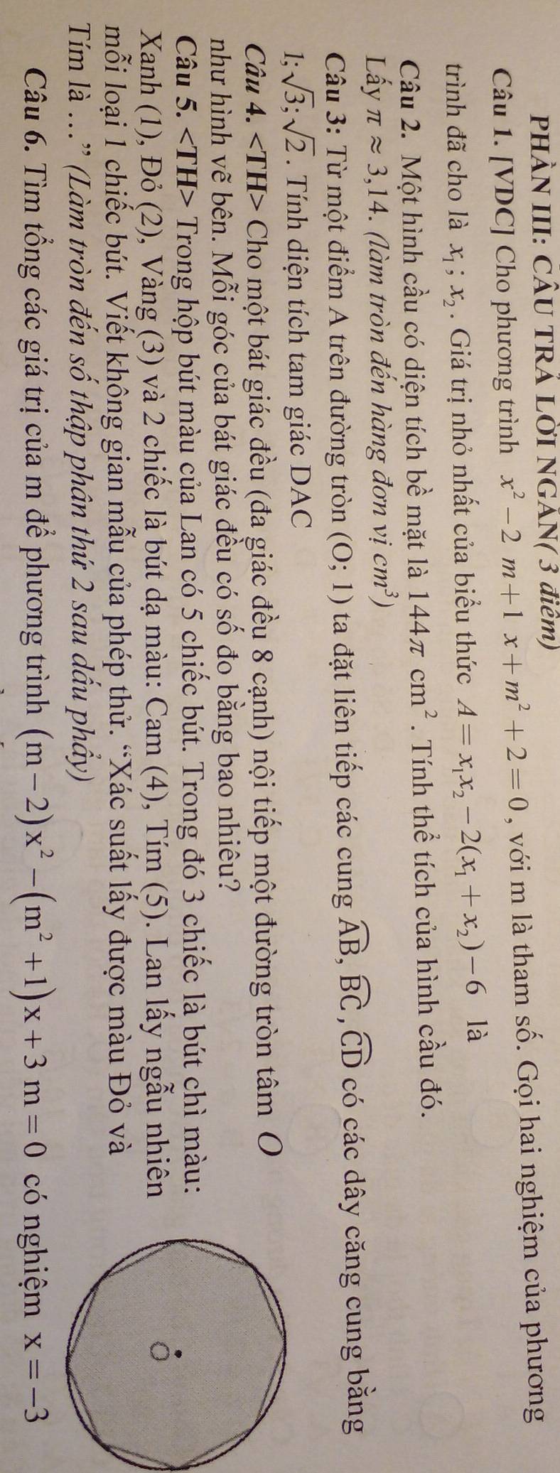 PHÀN III: CÂU TRÁ LỜI NGÃN( 3 điêm)
Câu 1. [VDC] Cho phương trình x^2-2m+1x+m^2+2=0 , với m là tham : _  6.  Gọi hai nghiệm của phương
trình đã cho là x_1;x_2. Giá trị nhỏ nhất của biểu thức A=x_1x_2-2(x_1+x_2)-6 là
Câu 2. Một hình cầu có diện tích bề mặt là 144π cm^2. Tính thể tích của hình cầu đó.
Lấy π approx 3,14 (làm tròn đến hàng đơn vị cm^3)
Câu 3: Từ một điểm A trên đường tròn (0;1) ta đặt liên tiếp các cung widehat AB,widehat BC,widehat CD có các dây căng cung bằng
1: sqrt(3);sqrt(2). Tính diện tích tam giác DAC
Câu 4. ∠ TH> Cho một bát giác đều (đa giác đều 8 cạnh) nội tiếp một đường tròn t hat am 0
như hình vẽ bên. Mỗi góc của bát giác đều có số đo bằng bao nhiêu?
Câu 5. Trong hộp bút màu của Lan có 5 chiếc bút. Trong đó 3 chiếc là bút chì màu:
Xanh (1), Đỏ (2), Vàng (3) và 2 chiếc là bút dạ màu: Cam (4), Tím (5). Lan lấy ngẫu nhiên
mỗi loại 1 chiếc bút. Viết không gian mẫu của phép thử. “Xác suất lấy được màu Đỏ và
Tim là ...” (Làm tròn đến số thập phân thứ 2 sau dầu phầy)
Câu 6. Tìm tổng các giá trị của m để phương trình (m-2)x^2-(m^2+1)x+3m=0 có nghiệm x=-3