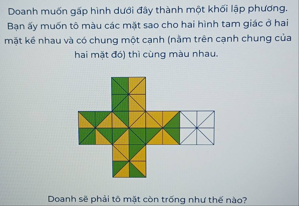 Doanh muốn gấp hình dưới đây thành một khối lập phương. 
Bạn ấy muốn tô màu các mặt sao cho hai hình tam giác ở hai 
mặt kề nhau và có chung một cạnh (nằm trên cạnh chung của 
hai mặt đó) thì cùng màu nhau. 
Doanh sẽ phải tô mặt còn trống như thế nào?