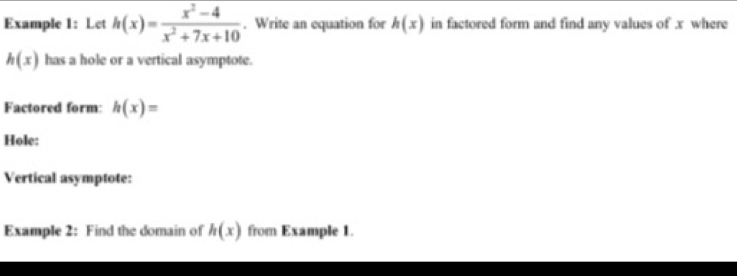 Example 1: Let h(x)= (x^2-4)/x^2+7x+10 . Write an equation for h(x) in factored form and find any values of x where
h(x) has a hole or a vertical asymptote. 
Factored form: h(x)=
Hole: 
Vertical asymptote: 
Example 2: Find the domain of h(x) from Example 1.